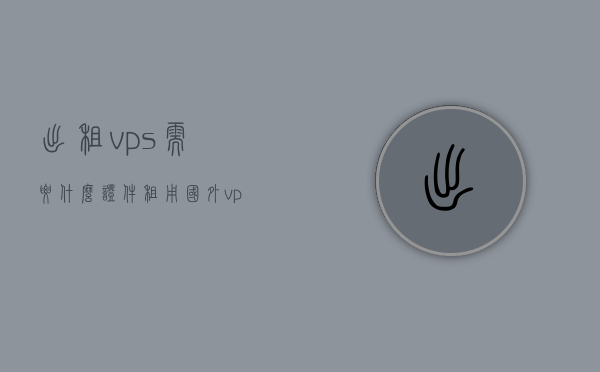 出租vps需要什么证件（租用国外vps违法吗），出租VPS所需证件及租用国外VPS的合法性探讨，出租VPS所需证件及租用国外VPS的合法性解析，关于出租VPS证件要求和租用国外VPS合法性的解析与探讨，出租VPS证件要求及国外租用合法性解析，证件需求与合规探讨，出租VPS证件要求及租用国外VPS合规性解析，证件需求与合法性探讨，出租VPS所需证件及国外租用合规性解析，出租VPS证件要求和国外租用的合规性解析，全面探讨证件需求和合法性问题