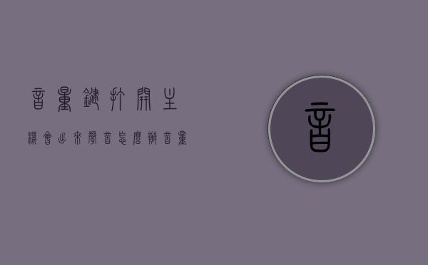 音量键打开主机会出来声音怎么办（音量键加开机键是什么），音量键打开主机会产生声音怎么办？音量键与开机键组合功能解析，音量键打开主机产生声音如何解决？音量键与开机键组合功能解析