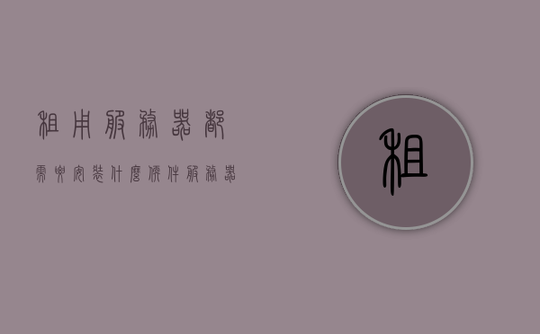租用服务器都需要安装什么软件（服务器租用有什么用），服务器租用必备软件及用途解析，服务器租用必备软件解析，安装指南与用途揭秘