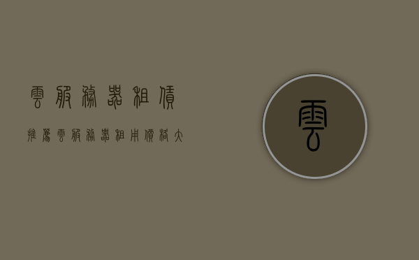云服务器租赁推荐（云服务器租用价格大概是多少），云服务器租赁推荐及价格概览，租用云服务器，你需要注意的费用和推荐选择，云服务器租赁推荐及价格概览，了解费用和推荐选择，租用云服务器必看指南！，云服务器租赁推荐及价格概览，租用指南与费用详解，云服务器租赁推荐及价格概览，租用指南与费用详解，全方位解读云服务选择！，全方位解读云服务选择，云服务器租赁推荐及价格概览与租用指南，云服务器租赁推荐及全方位价格概览与租用指南，费用详解与选择建议