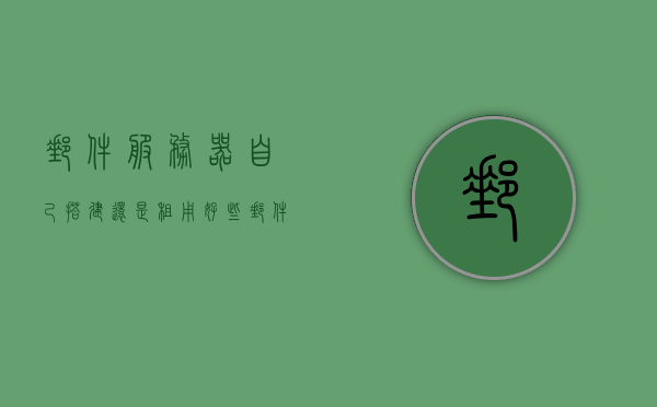 邮件服务器自己搭建还是租用好些（邮件服务器用来干什么），自建还是租用邮件服务器，选择哪种更适合你的需求？