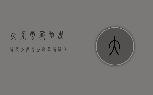 大厂云服务器价格（大厂云服务器价格多少），大厂云服务器价格详解，最新价格及优惠信息一网打尽！
