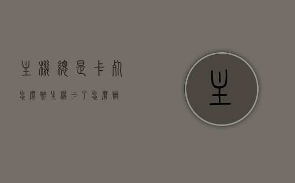 主机总是卡死怎么办（主机卡了怎么办），解决主机卡死问题的实用指南，轻松应对主机卡顿困扰！，解决主机卡死问题的实用指南，轻松应对主机卡顿，让你的电脑恢复流畅运行！