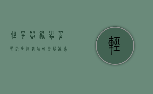 轻云服务器菁英版多个网站（轻云服务器菁英版多个网站怎么用），轻云服务器菁英版，多网站应用与使用方法，轻云服务器菁英版多网站应用详解及使用方法指南 第1张