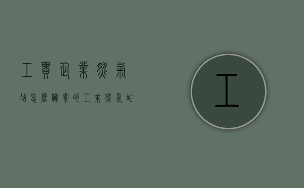 工贸企业燃气站怎么备案的（工业燃气站 报批），工贸企业燃气站备案指南，工业燃气站报批流程解析，工贸企业燃气站备案指南，从报批到运营全解析，工贸企业燃气站备案指南，从报批到运营全流程解析