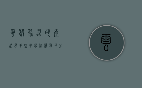 云服务器的产品有哪些（云服务器有哪几种），云服务器产品种类概览，了解各种云服务器产品特性与选择指南