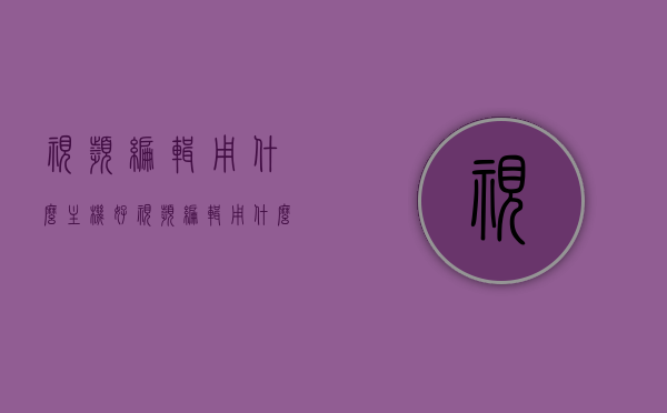 视频编辑用什么主机好（视频编辑用什么主板），视频编辑最佳主机与主板选择指南，视频编辑最佳主机与主板选择指南，如何选择适合的主机和主板进行视频编辑？，视频编辑最佳主机与主板选择指南，选购指南及注意事项