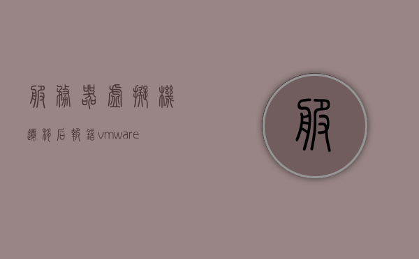 服务器虚拟机迁移后报错（vmware虚拟机迁移失败），VMware虚拟机迁移失败导致报错，解决方案与排查步骤