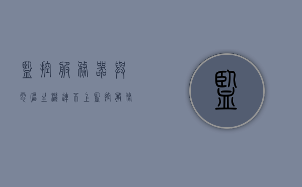 监控服务器与电脑主机连不上（监控服务器无法连接），监控服务器连接失败，解决电脑主机连接问题，解决监控服务器与电脑主机连接失败问题，连接失败的排查与修复策略
