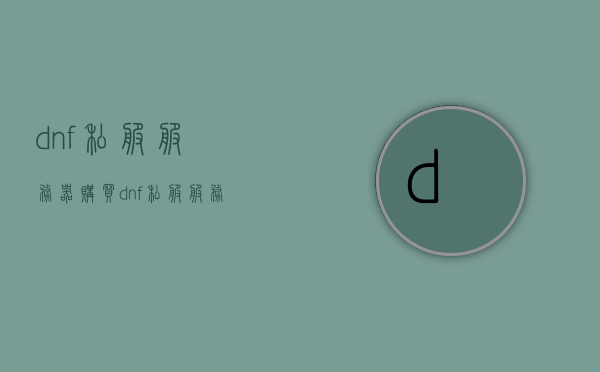 dnf私服服务器购买（dnf私服服务器多少钱），DNF私服服务器购买指南，价格及费用详解，DNF私服服务器购买全指南，价格、费用详解，DNF私服服务器购买全攻略，价格、费用详解及购买指南，DNF私服服务器购买详解，价格、费用及购买指南