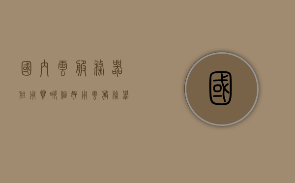 国内云服务器租用买哪个好用（云服务器租用哪家好?），国内云服务器租用推荐，哪家云服务器更好用？，国内云服务器租用推荐，哪家云服务器更好用？