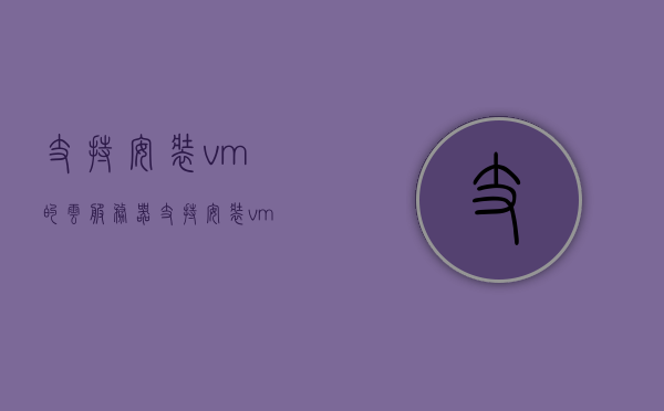 支持安装vm的云服务器（支持安装vm的云服务器有哪些），支持安装虚拟机的云服务器介绍及推荐
