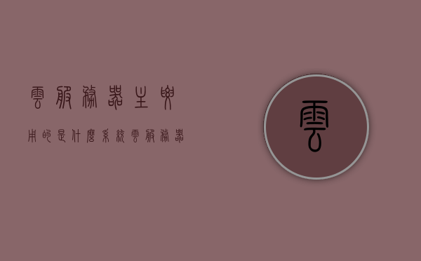 云服务器主要用的是什么系统（云服务器的作用是什么），云服务器系统及作用解析，主流系统应用探讨