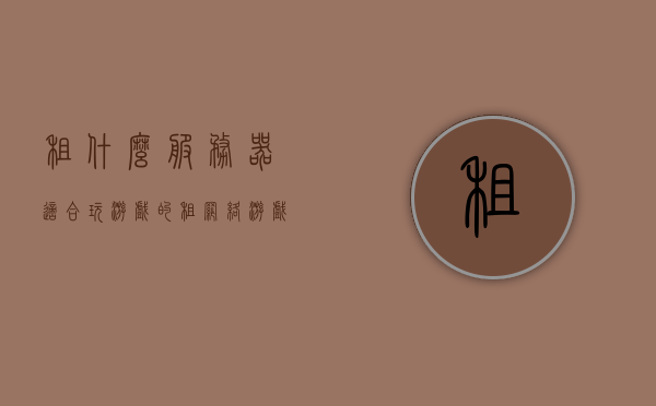 租什么服务器适合玩游戏的（租网络游戏服务器价格），租游戏服务器，选择及价格指南