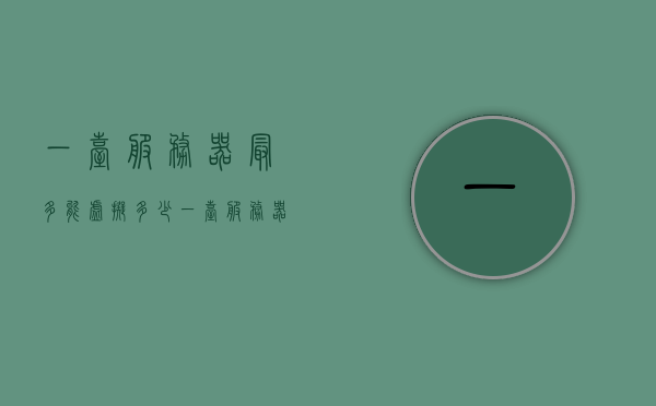 一台服务器最多能虚拟多少（一台服务器最多能虚拟多少内存），一台服务器虚拟化的内存限制与最大虚拟数量解析
