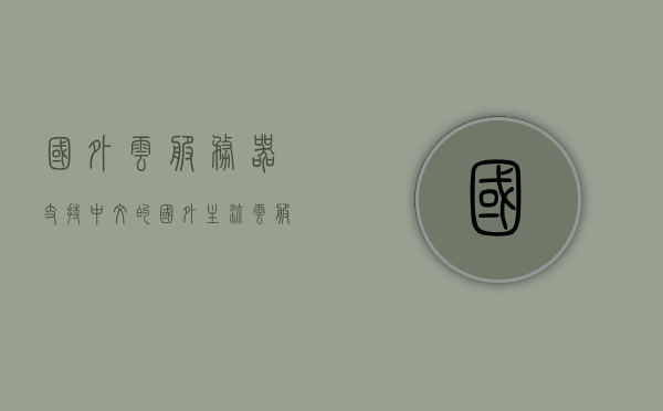 国外云服务器支持中文的（国外主流云服务），国外云服务器支持中文，主流云服务一览