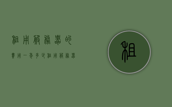 租用服务器的费用一年多少（租用服务器的价格），租用服务器一年费用知多少，详解服务器租用价格，详解，租用服务器一年的费用及价格概览，租用服务器一年的费用概览，详解服务器租用价格及成本，详解，租用服务器一年的费用与成本概览，租用服务器一年的费用详解，成本与价格概览，关于租用服务器一年的费用详解，成本与价格概览。
