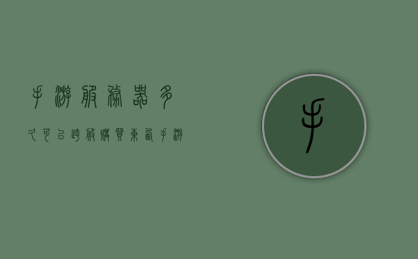 手游服务器多久可以跨服购买东西（手游服务器端），手游服务器跨服购买功能开通时间及跨服交易流程解析