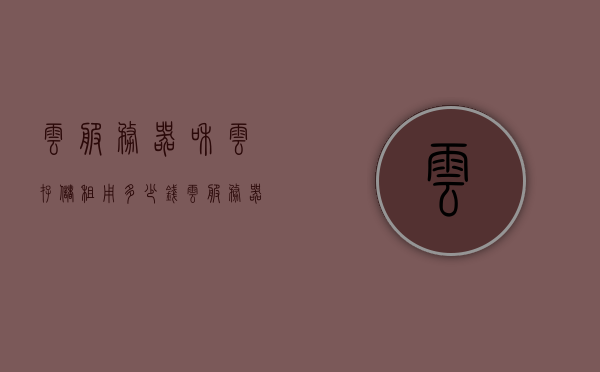云服务器和云存储租用多少钱（云服务器租用价格大概是多少），云服务器与云存储租用费用详解，了解云服务器租用的价格范围，云服务器与云存储租用费用详解，了解价格范围及费用构成，云服务器与云存储租用费用全解析，价格范围、构成及详解，云服务器与云存储租用费用全解析，价格范围、构成及详解攻略，云服务器与云存储租用费用全面解析，价格范围、构成及详解攻略，云服务器与云存储租用费用全面解析，价格范围、构成及详解攻略汇总，云服务器与云存储租用费用全面解析，价格范围、构成及详解攻略汇总