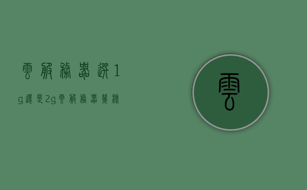云服务器选1g还是2g（云服务器几核几g），如何选择云服务器，1G还是2G？云服务器核心与内存配置解析