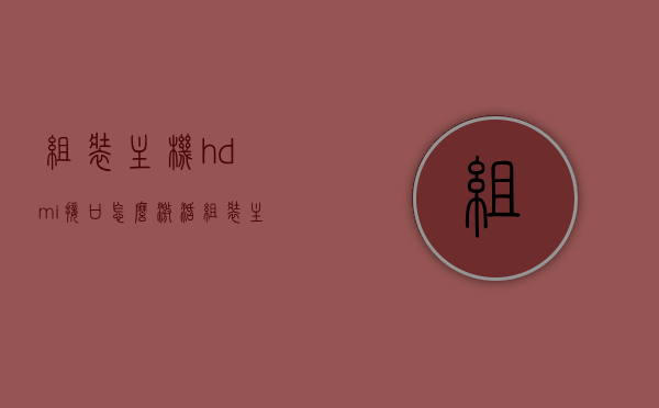 组装主机hdmi接口怎么激活（组装主机hdmi接口怎么激活），组装电脑主机HDMI接口激活教程，步骤详解，组装电脑主机HDMI接口激活详解，激活步骤与教程指南，组装电脑主机HDMI接口激活教程，步骤详解与指南，组装电脑主机HDMI接口激活教程，步骤详解与指南，组装电脑主机HDMI接口激活步骤详解与教程指南，组装电脑主机HDMI接口激活步骤详解与教程指南，组装电脑主机HDMI接口激活步骤详解与教程指南，从激活到使用，一步到位！