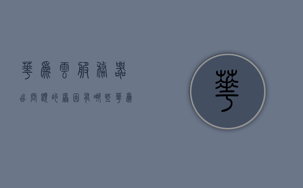 华为云服务器出问题的原因有哪些（华为云服务器干嘛用的），华为云服务器故障解析，原因及用途探讨，华为云服务器故障解析与用途探讨，问题原因深度解析及解决方案探讨
