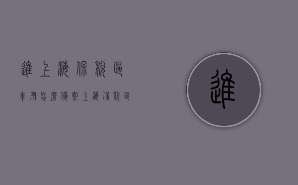 进上海保税区车辆怎么备案（上海保税区车管所 营业时间），上海保税区车辆备案流程与车管所营业时间指南，上海保税区车辆备案流程及车管所营业时间指南，车辆备案攻略与营业时间表解读，上海保税区车辆备案流程与车管所营业时间指南详解，备案攻略及时间表解读