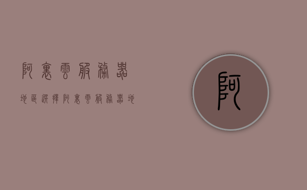 阿里云服务器地区选择（阿里云服务器地区选择怎么选），阿里云服务器地区选择指南，如何选择最佳服务器地区？，阿里云服务器地区选择指南，如何选择最佳服务器地区？