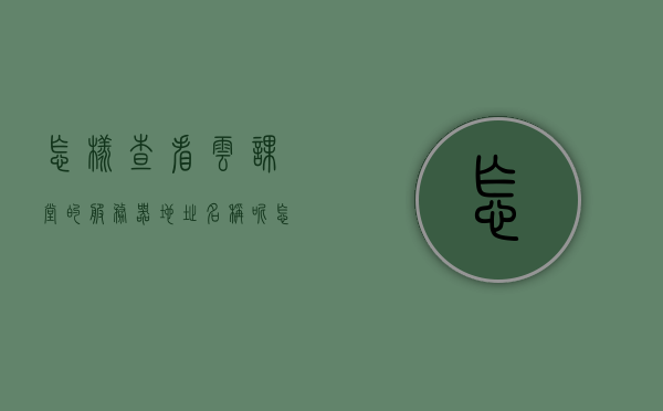怎样查看云课堂的服务器地址名称呢（怎样查看云课堂的服务器地址名称呢），如何查看云课堂的服务器地址名称？，如何查询云课堂的服务器地址名称？，如何查询云课堂的服务器地址名称？方法详解与步骤梳理