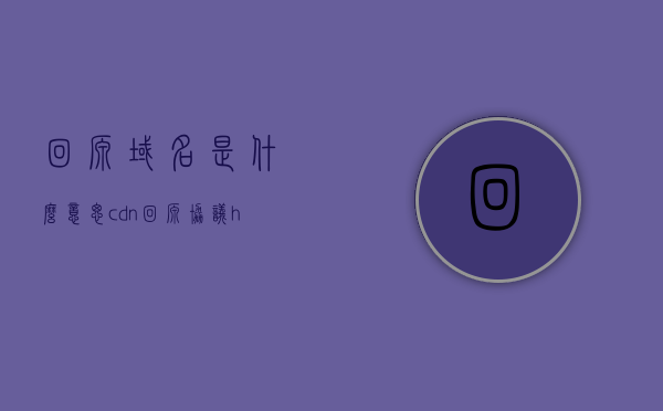 回源域名是什么意思（cdn回源协议http），回源域名解析及CDN回源协议HTTP解析