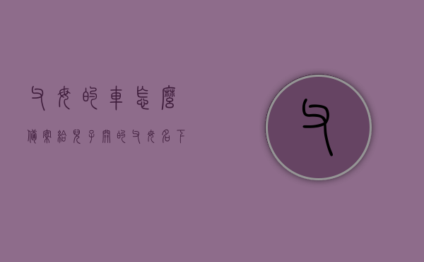 父母的车怎么备案给儿子开的（父母名下的车怎么绑定自己的12123），父母名下的车辆如何备案给子女驾驶？流程详解及绑定方法（适用于12123平台），父母名下车辆备案给子女驾驶流程详解，绑定方法与平台操作指南（适用于12123平台），父母名下车辆如何备案给子女驾驶？详细流程与操作指南（适用于12123平台）