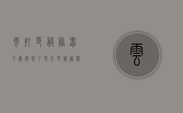 云打印服务器下载（安装了云打印服务器还是打印不了），云打印服务器常见问题解析，安装后无法打印的解决方法