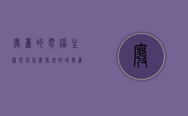 废旧的电脑主机电源怎么处理好呢（废旧的电脑主机电源怎么处理好呢视频），废电脑主机电源处理方法详解（附视频教程），废电脑主机电源处理方法详解，视频教程及步骤指南