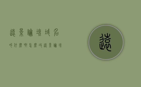 远景论坛域名叫什么啊怎么改（远景论坛域名叫什么啊怎么改），远景论坛域名及修改指南，远景论坛域名及修改指南，如何更改域名设置？