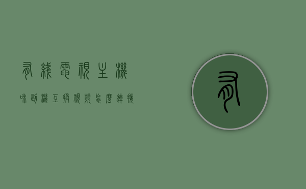 有线电视主机和副机互换视频怎么连接（广电有线电视主机副机），广电有线电视主机与副机视频连接互换指南，广电有线电视主机与副机视频连接互换指南，主机与副机视频连接步骤详解，广电有线电视主机与副机视频连接互换详解，步骤指南与操作详解，广电有线电视主机与副机视频连接互换详解，步骤指南与操作手册，广电有线电视主机与副机视频连接互换详解，步骤指南与操作手册，互换步骤详解及手册参考