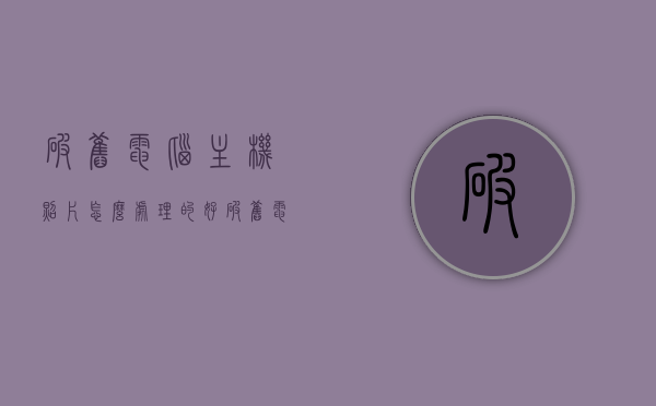 破旧电脑主机照片怎么处理的好（破旧电脑主机照片怎么处理的好看），如何美化处理破旧电脑主机照片，实用技巧与方案，破旧电脑主机照片的美化与修复技巧，实用方案与效果展示，破旧电脑主机照片的美化与修复技巧，实用方案、效果展示及专业处理技巧，破旧电脑主机照片美化与修复技巧，实用方案、效果展示及专业处理艺术，破旧电脑主机照片美化与修复技巧，实用方案、艺术处理及效果展示，破旧电脑主机照片美化与修复实用技巧及艺术处理效果展示，破旧电脑主机照片美化与修复实用技巧及艺术处理效果展示