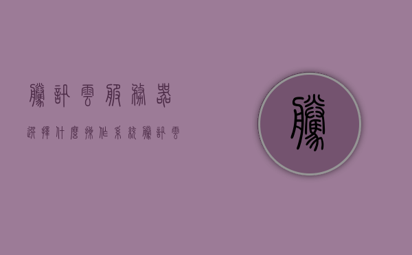 腾讯云服务器选择什么操作系统（腾讯云服务器可以用来干嘛），腾讯云服务器操作系统选择与用途解析
