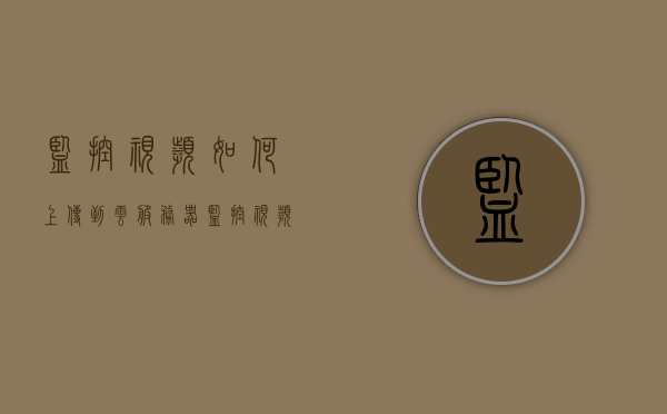 监控视频如何上传到云服务器（监控视频怎么储存到云网盘），监控视频上传云服务器教程，如何储存监控视频到云网盘？，监控视频云上传与储存教程，上传监控视频到云服务器及云网盘指南，监控视频云上传与储存教程，上传监控视频到云服务器及云网盘指南