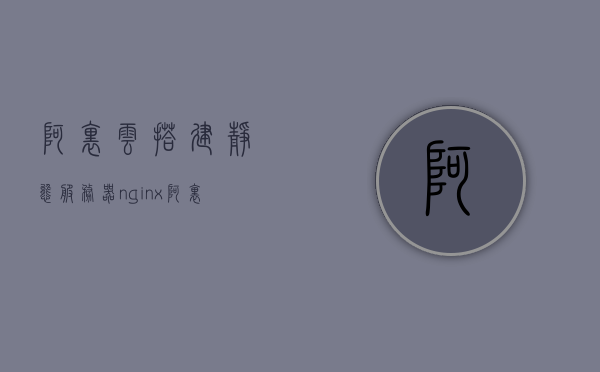 阿里云搭建静态服务器nginx（阿里云静态资源cdn使用），阿里云静态服务器nginx搭建与CDN使用指南
