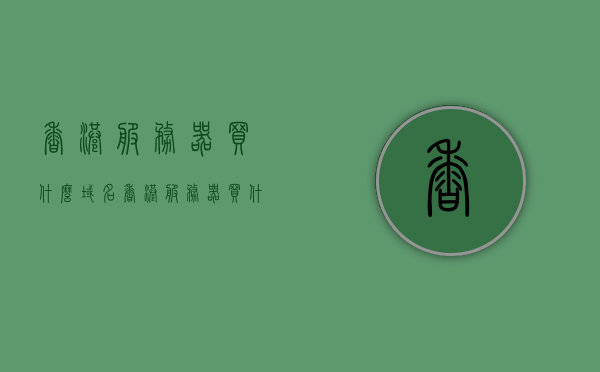 香港服务器买什么域名（香港服务器买什么域名比较好），香港服务器域名选择指南，哪些域名值得购买？