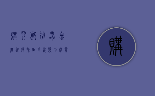 购买服务器怎么选择操作系统类别（购买服务器选择什么系统比较好），如何选择合适的操作系统类别购买服务器？最佳系统推荐