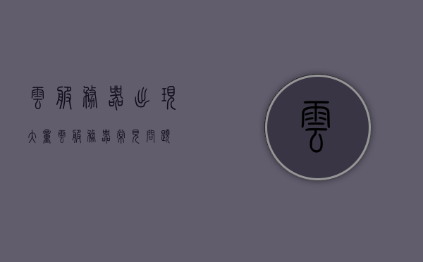 云服务器出现大量（云服务器常见问题），云服务器常见问题解析，大量问题如何解决？