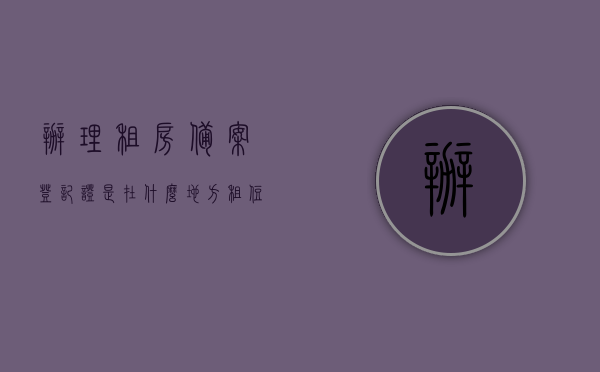 办理租房备案登记证是在什么地方（租住房屋备案登记哪里开），租房备案登记证办理地点及租住房屋备案登记开具地点，租房备案登记证办理地点及租住房屋备案登记开具地点详解