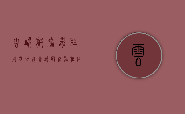 云端服务器租用多少钱（云端服务器租用多少钱一年），云端服务器租用费用及年度费用概览