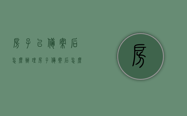 房子已备案后怎么办理（房子备案后怎么办房产证），房子备案后房产证办理流程及注意事项，房子备案后房产证办理流程详解，步骤、注意事项全解析，房子备案后房产证办理流程详解及注意事项全解析，房子备案后房产证办理流程详解，步骤、注意事项全解析及办理指南