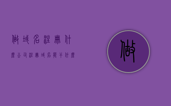 做域名注册什么公司（注册域名能干什么），如何选择公司进行域名注册及其用途解析，域名注册，如何选择公司并解析其用途，如何选择公司进行域名注册及其用途解析，全面指南
