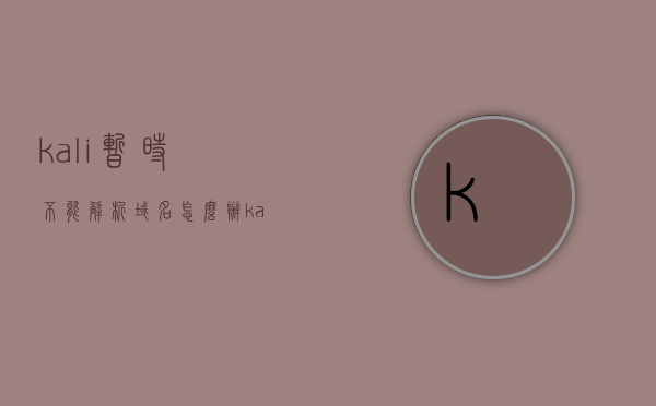 kali暂时不能解析域名怎么办（kali怎么老说无法解析域名），Kali无法解析域名问题解决方法