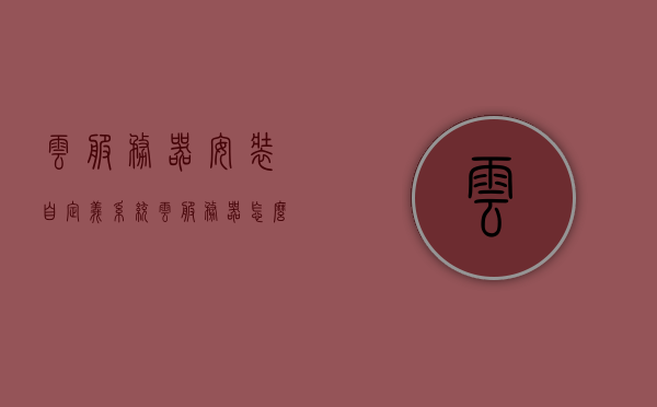 云服务器安装自定义系统（云服务器怎么装软件），云服务器安装自定义系统及软件教程，云服务器安装自定义系统及软件教程详解