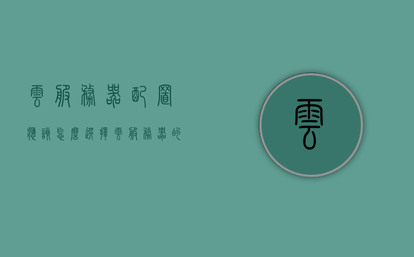 云服务器配置应该怎么选择（云服务器的基本配置），如何选择云服务器配置（云服务器基础配置指南），云服务器基础配置指南，如何选择最佳云服务器配置