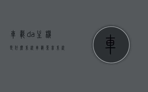 车载da主机是什么系统（车载影音系统主机的升级方法），车载DA主机系统解析及影音系统主机升级指南